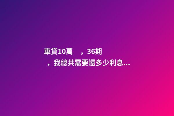 車貸10萬，36期，我總共需要還多少利息？